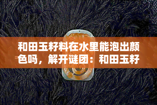 和田玉籽料在水里能泡出颜色吗，解开谜团：和田玉籽料在水中真的会变色吗？