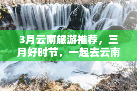 3月云南旅游推荐，三月好时节，一起去云南旅游吧！