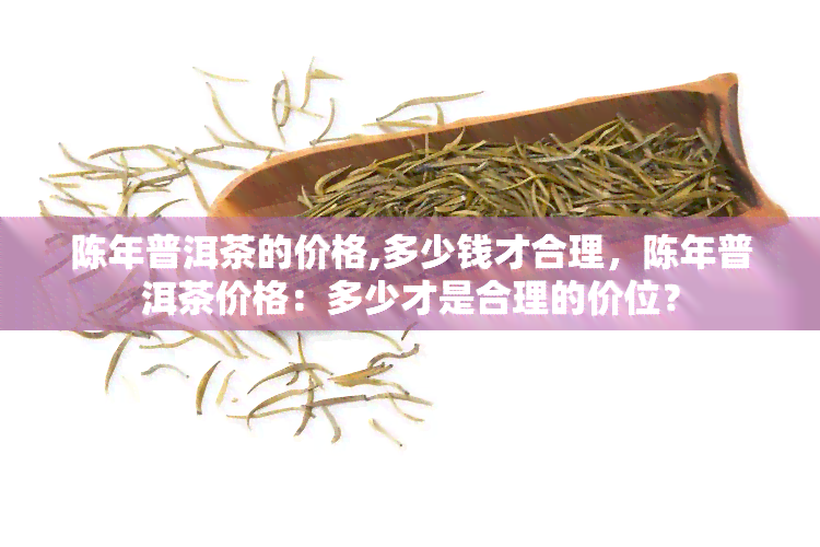 陈年普洱茶的价格,多少钱才合理，陈年普洱茶价格：多少才是合理的价位？