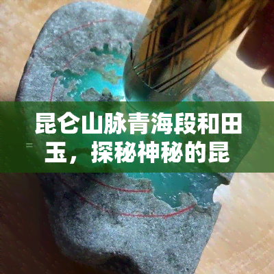 昆仑山脉青海段和田玉，探秘神秘的昆仑山脉：青海段与和田玉的故事