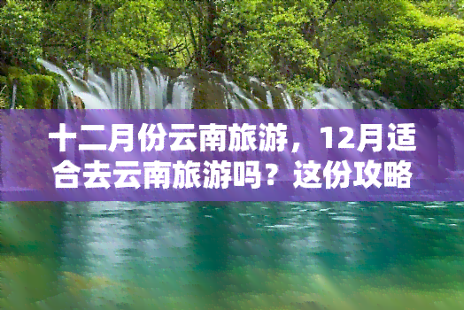 十二月份云南旅游，12月适合去云南旅游吗？这份攻略告诉你！