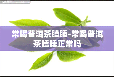 常喝普洱茶瞌睡-常喝普洱茶瞌睡正常吗