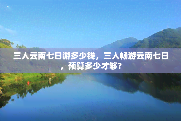 三人云南七日游多少钱，三人畅游云南七日，预算多少才够？