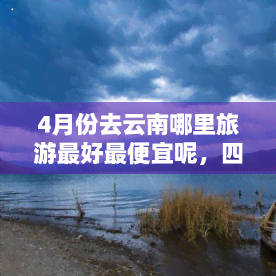 4月份去云南哪里旅游更好更便宜呢，四月云南之旅：更佳景点与实惠攻略