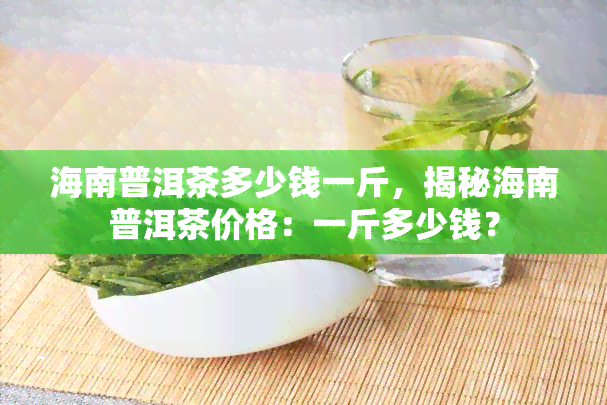 海南普洱茶多少钱一斤，揭秘海南普洱茶价格：一斤多少钱？