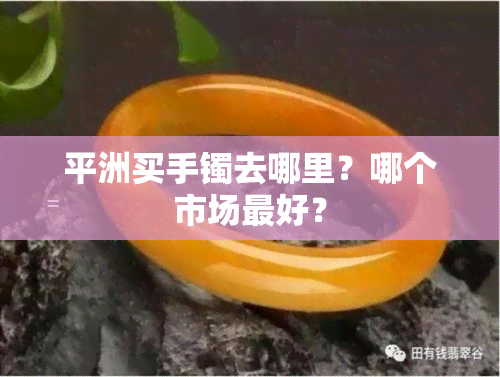 平洲买手镯去哪里？哪个市场更好？