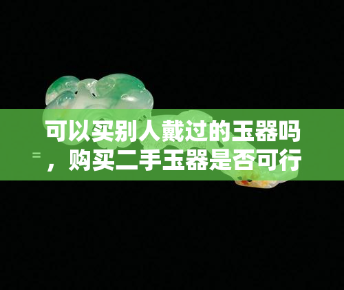 可以买别人戴过的玉器吗，购买二手玉器是否可行？——探讨购买别人戴过的玉器的风险与收益