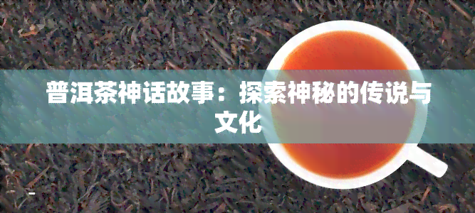 普洱茶神话故事：探索神秘的传说与文化