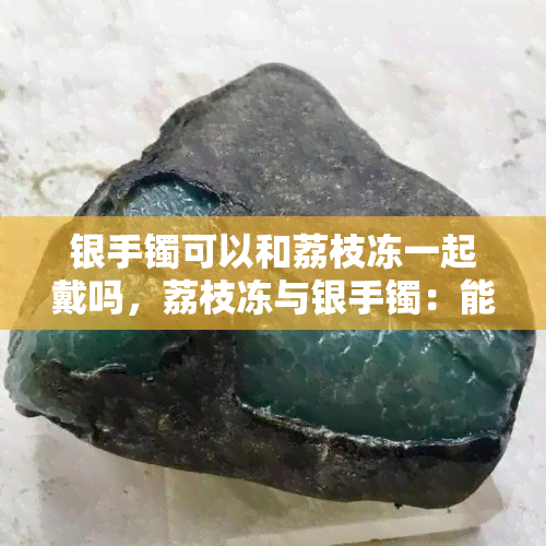 银手镯可以和荔枝冻一起戴吗，荔枝冻与银手镯：能否同时佩戴？