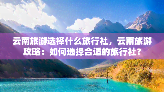 云南旅游选择什么旅行社，云南旅游攻略：如何选择合适的旅行社？