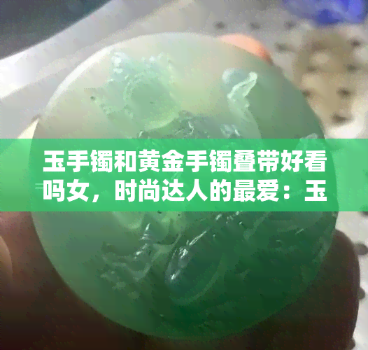 玉手镯和黄金手镯叠带好看吗女，时尚达人的更爱：玉手镯与黄金手镯的叠搭潮流