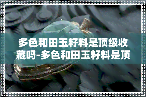 多色和田玉籽料是顶级收藏吗-多色和田玉籽料是顶级收藏吗为什么