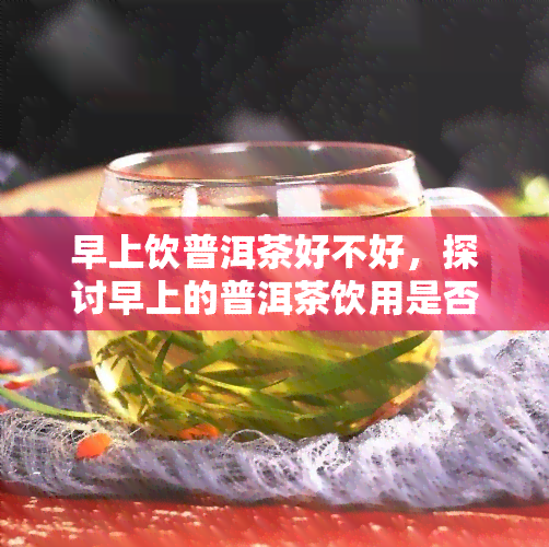 早上饮普洱茶好不好，探讨早上的普洱茶饮用是否合适？