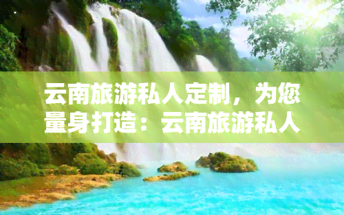 云南旅游私人定制，为您量身打造：云南旅游私人定制服务