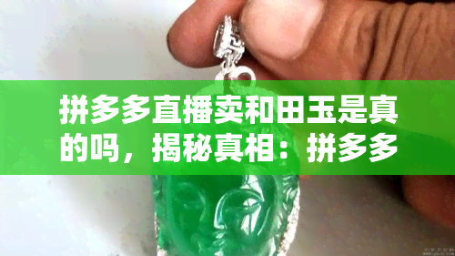 拼多多直播卖和田玉是真的吗，揭秘真相：拼多多直播售卖的和田玉是否真的？