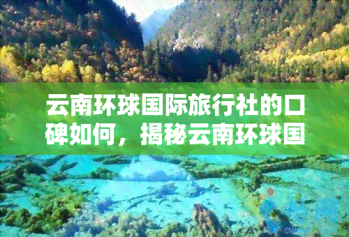 云南环球国际旅行社的口碑如何，揭秘云南环球国际旅行社口碑，一探究竟！