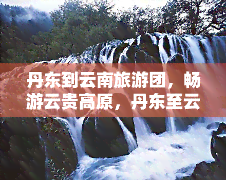 丹东到云南旅游团，畅游云贵高原，丹东至云南旅游团等你来加入！