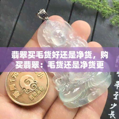 翡翠买毛货好还是净货，购买翡翠：毛货还是净货更好？