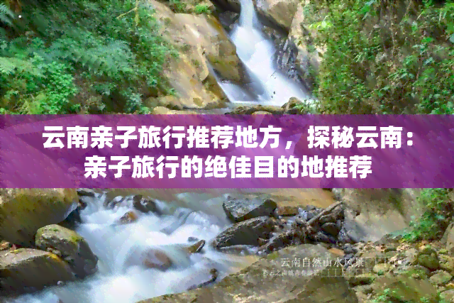 云南亲子旅行推荐地方，探秘云南：亲子旅行的绝佳目的地推荐