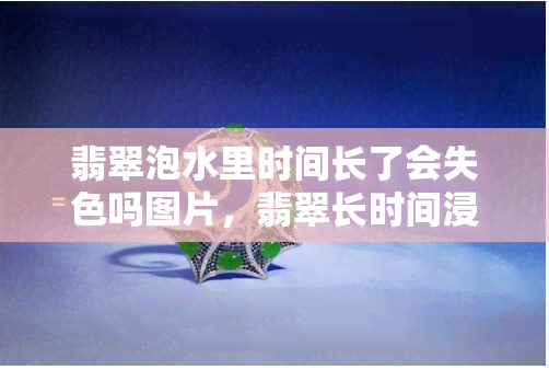 翡翠泡水里时间长了会失色吗图片，翡翠长时间浸泡在水中会导致失色吗？看图了解真相！