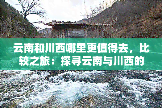 云南和川西哪里更值得去，比较之旅：探寻云南与川西的旅游胜地，哪个更值得一游？