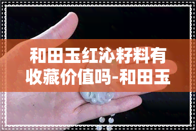 和田玉红沁籽料有收藏价值吗-和田玉红沁籽料有收藏价值吗多少钱