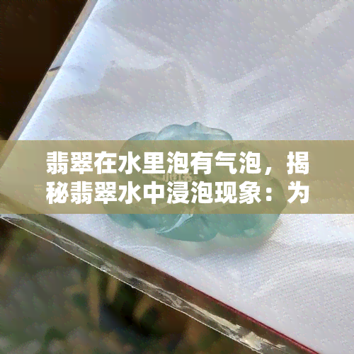 翡翠在水里泡有气泡，揭秘翡翠水中浸泡现象：为何会出现气泡？