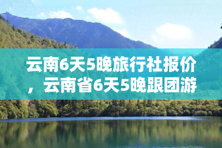 云南6天5晚旅行社报价，云南省6天5晚跟团游：超值旅行社报价，开启您的旅行之旅！