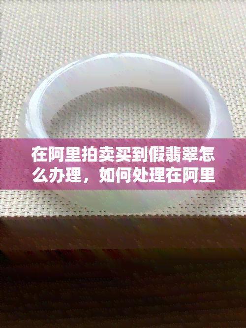 在阿里拍卖买到假翡翠怎么办理，如何处理在阿里拍卖购买到的假翡翠？