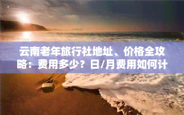 云南老年旅行社地址、价格全攻略：费用多少？日/月费用如何计算？