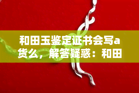 和田玉鉴定证书会写a货么，解答疑惑：和田玉鉴定证书是否会标注A货？