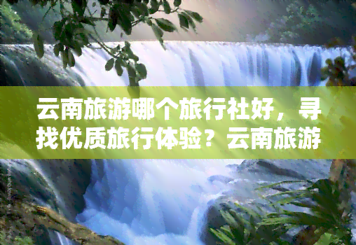 云南旅游哪个旅行社好，寻找优质旅行体验？云南旅游，哪家旅行社更胜一筹？