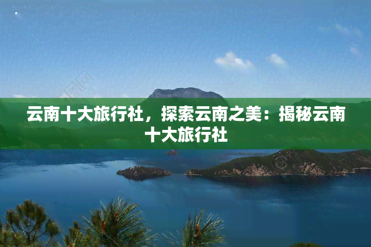 云南十大旅行社，探索云南之美：揭秘云南十大旅行社