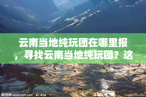 云南当地纯玩团在哪里报，寻找云南当地纯玩团？这里提供最新报名信息！