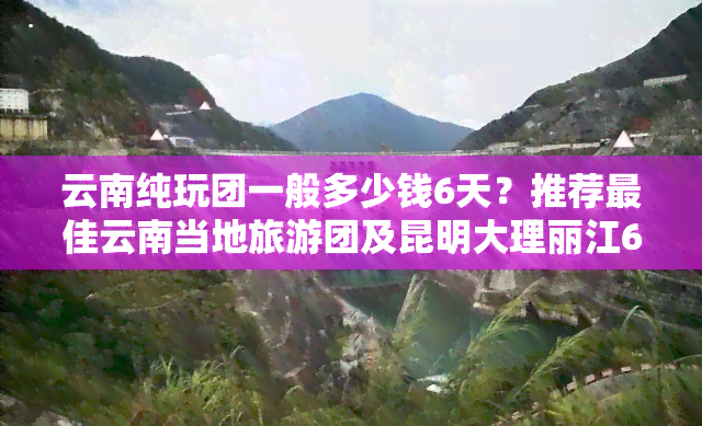 云南纯玩团一般多少钱6天？推荐更佳云南当地旅游团及昆明大理丽江6日5晚行程