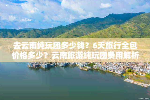 去云南纯玩团多少钱？6天旅行全包价格多少？云南旅游纯玩团费用解析