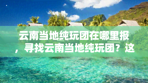 云南当地纯玩团在哪里报，寻找云南当地纯玩团？这里提供报名信息！