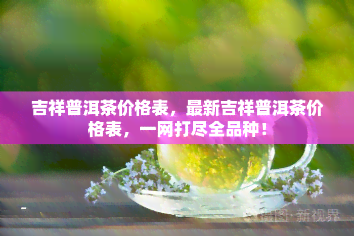 吉祥普洱茶价格表，最新吉祥普洱茶价格表，一网打尽全品种！