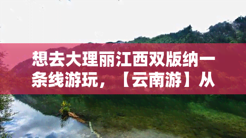 想去大理丽江西双版纳一条线游玩，【云南游】从大理到丽江，再到西双版纳：一次畅游云南的旅行