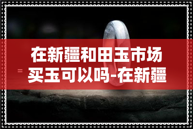 在新疆和田玉市场买玉可以吗-在新疆和田玉市场买玉可以吗现在