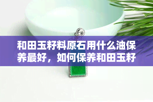 和田玉籽料原石用什么油保养更好，如何保养和田玉籽料原石？哪种油最适合？