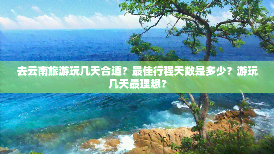 去云南旅游玩几天合适？更佳行程天数是多少？游玩几天最理想？