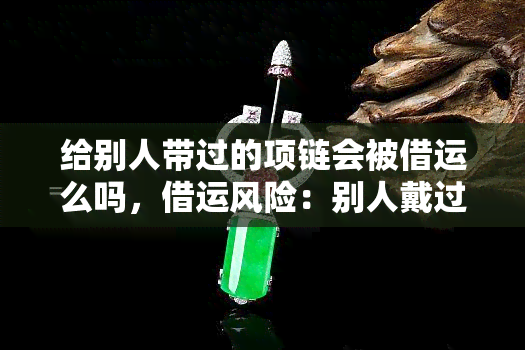 给别人带过的项链会被借运么吗，借运风险：别人戴过的项链是否还能佩戴？