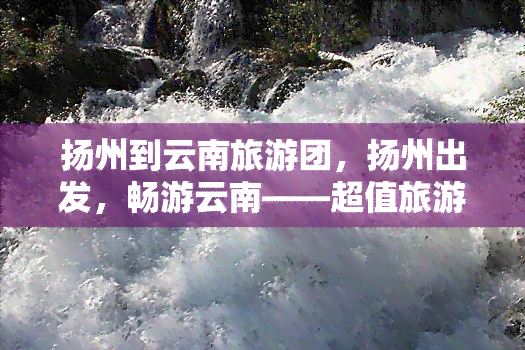 扬州到云南旅游团，扬州出发，畅游云南——超值旅游团等你来！