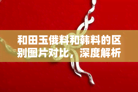 和田玉俄料和韩料的区别图片对比，深度解析：和田玉俄料与韩料的视觉差异，一图看清两种名贵玉石的区别！