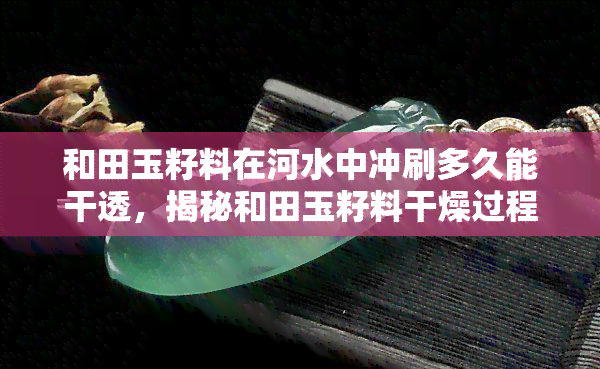 和田玉籽料在河水中冲刷多久能干透，揭秘和田玉籽料干燥过程：需要在河水中冲刷多久才能彻底干透？