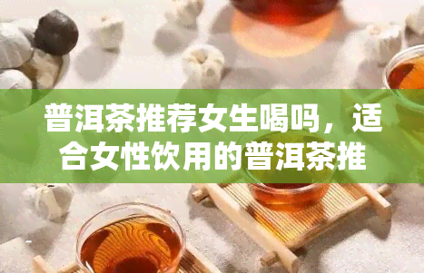 普洱茶推荐女生喝吗，适合女性饮用的普洱茶推荐