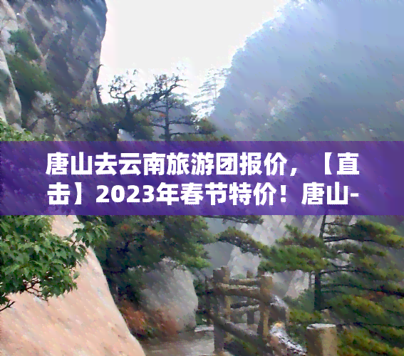 唐山去云南旅游团报价，【直击】2023年春节特价！唐山-云南6日5晚自由行，纯玩无购物，超值优惠，心动不如行动！