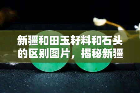 新疆和田玉籽料和石头的区别图片，揭秘新疆和田玉籽料与普通石头的视觉差异，看图对比！