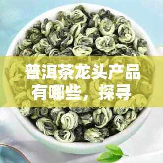 普洱茶龙头产品有哪些，探寻普洱茶市场：哪些是真正的龙头产品？